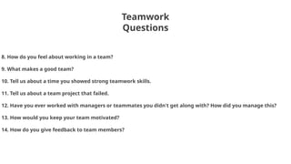Teamwork
Questions
8. How do you feel about working in a team?
9. What makes a good team?
10. Tell us about a time you showed strong teamwork skills.
11. Tell us about a team project that failed.
12. Have you ever worked with managers or teammates you didn't get along with? How did you manage this?
13. How would you keep your team motivated?
14. How do you give feedback to team members?
 