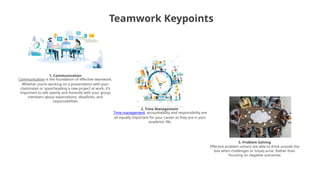 Teamwork Keypoints
1. Communication
Communication is the foundation of effective teamwork.
Whether you’re working on a presentation with your
classmates or spearheading a new project at work, it’s
important to talk openly and honestly with your group
members about expectations, deadlines, and
responsibilities
2. Time Management
Time management, accountability and responsibility are
all equally important for your career as they are in your
academic life.
3. Problem Solving
Effective problem solvers are able to think outside the
box when challenges or issues arise. Rather than
focusing on negative outcomes
 