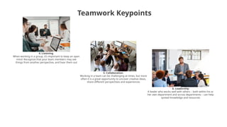 Teamwork Keypoints
4. Listening
When working in a group, it’s important to keep an open
mind. Recognize that your team members may see
things from another perspective, and hear them out
5. Collaboration
Working in a team can be challenging at times, but more
often it is a great opportunity to uncover creative ideas,
share different perspectives and experiences
6. Leadership
A leader who works well with others – both within his or
her own department and across departments – can help
spread knowledge and resources
 