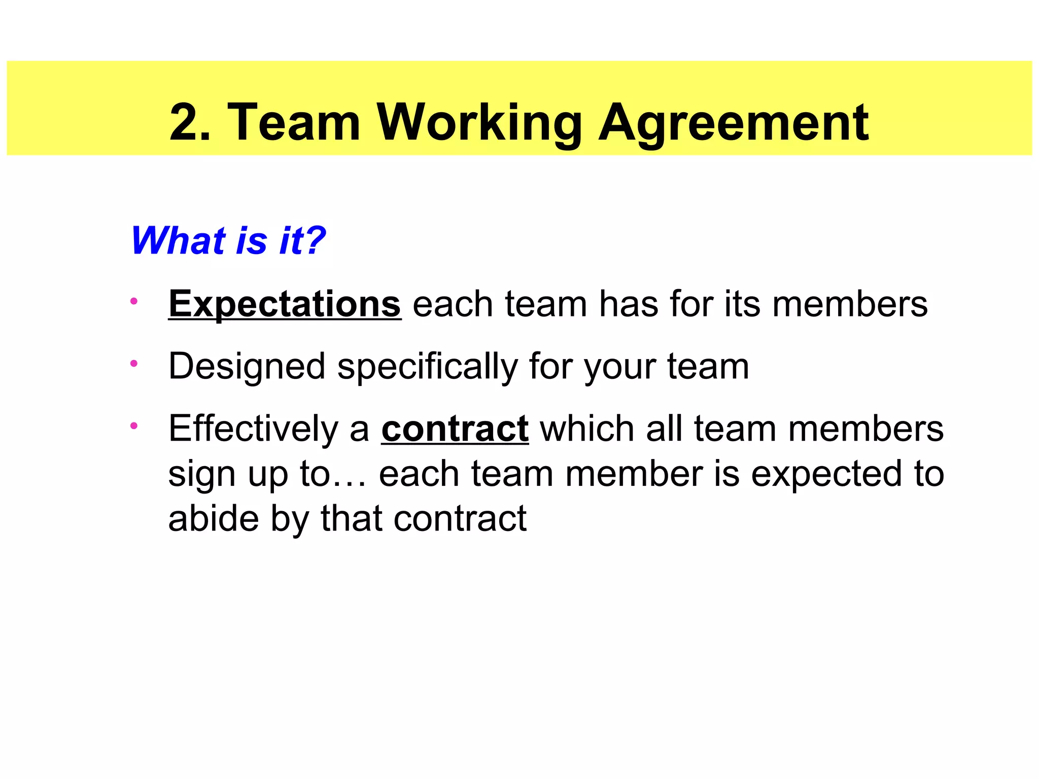 17
2. Team Working Agreement
What is it?
• Expectations each team has for its members
• Designed specifically for your team
• Effectively a contract which all team members
sign up to… each team member is expected to
abide by that contract
 