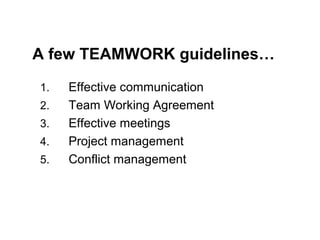 Key Teamwork SKILLS
1.

INTERPERSONAL
•
•
•
•

2.

SELF / PROJECT MANAGEMENT
•
•
•
•

15

Trust / acceptance
Communication
Collaborative problem-solving
Conflict resolution

Goal setting
Planning
Task co-ordination
Performance management

Source: Slyke, Trimmer, Kittner (2004) Teaching Teamwork in IS Courses

 