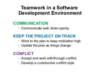 Teamwork in a Software
Development Environment
COMMUNICATION
–

Communicate well; listen openly

KEEP THE PROJECT ON TRACK
–
–

Work to the plan to keep motivation high
Update the plan as things change

CONFLICT
–
–

26

Accept and work with/through conflict
Develop a constructive conflict style

 