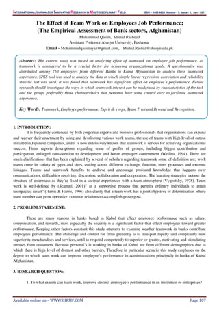 INTERNATIONALJOURNALFOR INNOVATIVE RESEARCH IN MULTIDISCIPLINARY FIELD ISSN – 2455-0620 Volume - 3, Issue - 1, Jan - 2017
Available online on – WWW.IJIRMF.COM Page 107
The Effect of Team Work on Employees Job Performance;
(The Empirical Assessment of Bank sectors, Afghanistan)
Mohammad Qasim, Shahid Rasheed
Assistant Professor Abasyn University, Peshawar
Email - Mohammadqasimayaz@gmail.com, Shahid.Rashid@abasyn.edu.pk
1. INTRODUCTION:
It is frequently contended by both corporate experts and business professionals that organizations can expand
and recover their enactment by using and developing various work teams, the use of teams with high level of output
initiated in Japanese companies, and it is now extensively known that teamwork is serious for achieving organizational
success. Firms reports descriptions regarding some of profits of groups, including bigger contribution and
participation, enlarged consideration to development and better employee contentment (Wellins, 1994). There are
much clarifications that has been explained by several of scholars regarding teamwork some of definition are; work
teams come in variety of types and sizes, cutting across different exchange, function, inner processes and external
linkages. Teams and teamwork benefits to endorse and encourage profound knowledge that happens over
communications, difficulties resolving, discussion, collaboration and cooperation. The learning strategies indorse the
structure of awareness as they’re fixed in a societal experiences with a team atmosphere (Vygostsky, 1978). Team
work is well-defined by (Scamati, 2001)” as a supportive process that permits ordinary individuals to attain
unexpected result” (Harris & Harris, 1996) also clarify that a team work has a joint objective or determination where
team member can grow operative, common relations to accomplish group goal.
2. PROBLEM STATEMENT:
There are many reasons in banks based in Kabul that effect employee performance such as salary,
compensation, and rewards, most especially the security is a significant factor that effect employees toward greater
performance, Keeping other factors constant this study attempts to examine weather teamwork in banks contribute
employees performance. The challenge and contest for firms presently is to transport rapidly and compliantly new
superiority merchandises and services, until to respond competently to superior or greater, motivating and stimulating
stresses from customers. Because personal’s is working in banks of Kabul are from different demographics due to
which there is high level of distrust and other barriers, Therefore in particular scenario this study emphases on the
degree to which team work can improve employee’s performance in administrations principally in banks of Kabul
Afghanistan.
3. RESEARCH QUESTION:
1. To what extents can team work, improve distinct employee’s performance in an institution or enterprises?
Abstract: The current study was based on analyzing effect of teamwork on employee job performance, as
teamwork is considered to be a crucial factor for achieving organizational goals. A questionnaire was
distributed among 210 employees from different Banks in Kabul Afghanistan to analyze their teamwork
experience. SPSS tool was used to analyze the data in which simple linear regression, correlation and reliability
statistic test was used. It was found that teamwork has significant effect on employee’s performance. Future
research should investigate the ways in which teamwork interest can be moderated by characteristics of the task
and the group, preferably those characteristics that personal have some control over to facilitate teamwork
experience.
Key Words: Teamwork, Employee performance, Esprit de corps, Team Trust and Reward and Recognition.
 