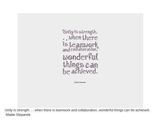 Unity is strength. . . when there is teamwork and collaboration, wonderful things can be achieved.
-Mattie Stepanek
 