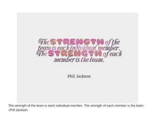 The strength of the team is each individual member. The strength of each member is the team.
-Phil Jackson
 