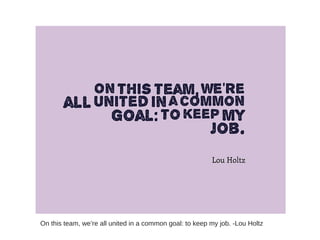 On this team, we’re all united in a common goal: to keep my job. -Lou Holtz
 