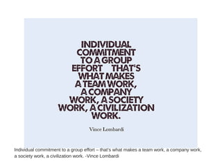 Individual commitment to a group effort – that’s what makes a team work, a company work,
a society work, a civilization work. -Vince Lombardi
 