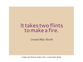 It takes two flints to make a fire. -Louisa May Alcott
 
