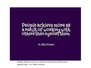 People achieve more as a result of working with others than
against them. -Dr. Allan Fromme
 