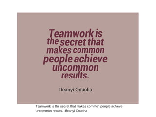 Teamwork is the secret that makes common people achieve
uncommon results. -Ifeanyi Onuoha
 