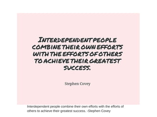 Interdependent people combine their own efforts with the efforts of
others to achieve their greatest success. -Stephen Covey
 