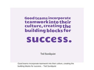 Good teams incorporate teamwork into their culture, creating the
building blocks for success. - Ted Sundquist
 