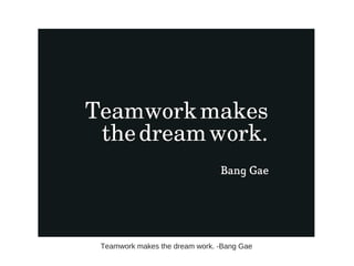 Teamwork makes the dream work. -Bang Gae
 