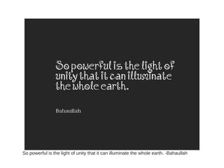 So powerful is the light of unity that it can illuminate the whole earth. -Bahaullah
 