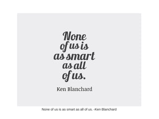 None of us is as smart as all of us. -Ken Blanchard
 