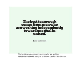 The best teamwork comes from men who are working
independently toward one goal in unison. -James Cash Penney
 