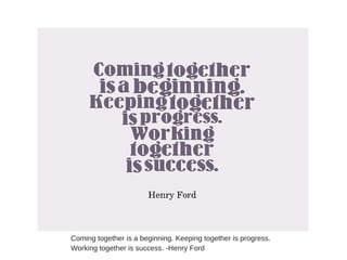 Coming together is a beginning. Keeping together is progress.
Working together is success. -Henry Ford
 