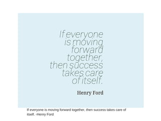 If everyone is moving forward together, then success takes care of
itself. -Henry Ford
 