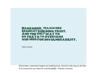 Remember, teamwork begins by building trust. And the only way to do that
is to overcome our need for invulnerability. -Patrick Lencioni
 