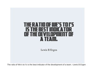 The ratio of We’s to I’s is the best indicator of the development of a team. -Lewis B Ergen
 