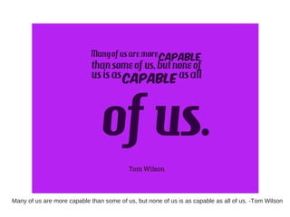 Many of us are more capable than some of us, but none of us is as capable as all of us. -Tom Wilson
 