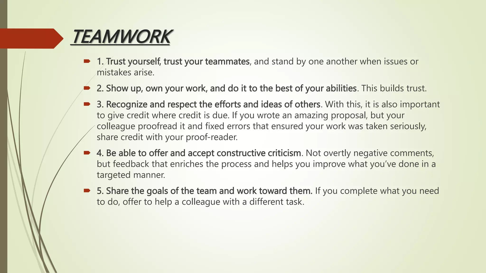 TEAMWORK
 1. Trust yourself, trust your teammates, and stand by one another when issues or
mistakes arise.
 2. Show up, own your work, and do it to the best of your abilities. This builds trust.
 3. Recognize and respect the efforts and ideas of others. With this, it is also important
to give credit where credit is due. If you wrote an amazing proposal, but your
colleague proofread it and fixed errors that ensured your work was taken seriously,
share credit with your proof-reader.
 4. Be able to offer and accept constructive criticism. Not overtly negative comments,
but feedback that enriches the process and helps you improve what you’ve done in a
targeted manner.
 5. Share the goals of the team and work toward them. If you complete what you need
to do, offer to help a colleague with a different task.
 
