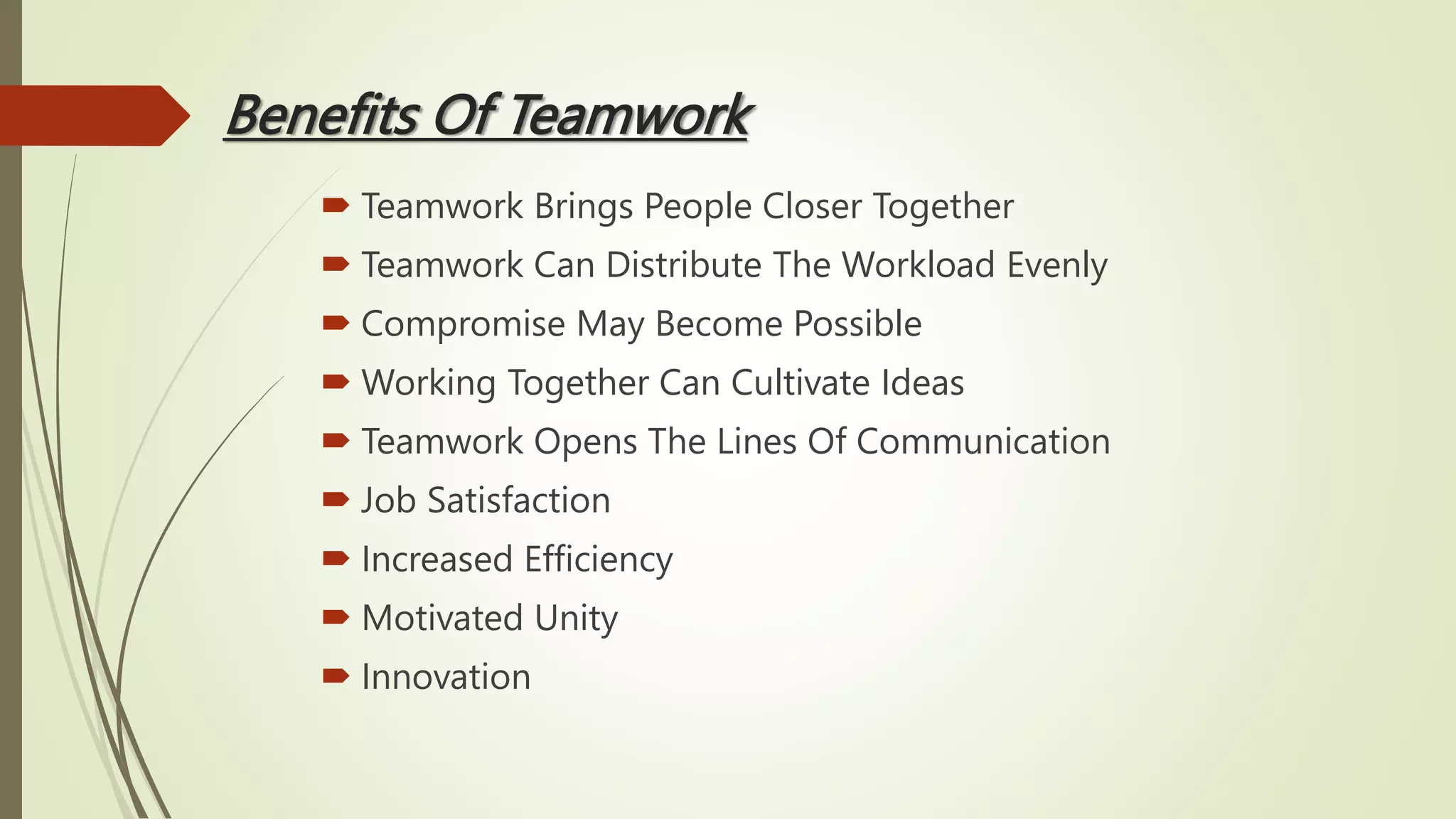 Benefits Of Teamwork
 Teamwork Brings People Closer Together
 Teamwork Can Distribute The Workload Evenly
 Compromise May Become Possible
 Working Together Can Cultivate Ideas
 Teamwork Opens The Lines Of Communication
 Job Satisfaction
 Increased Efficiency
 Motivated Unity
 Innovation
 