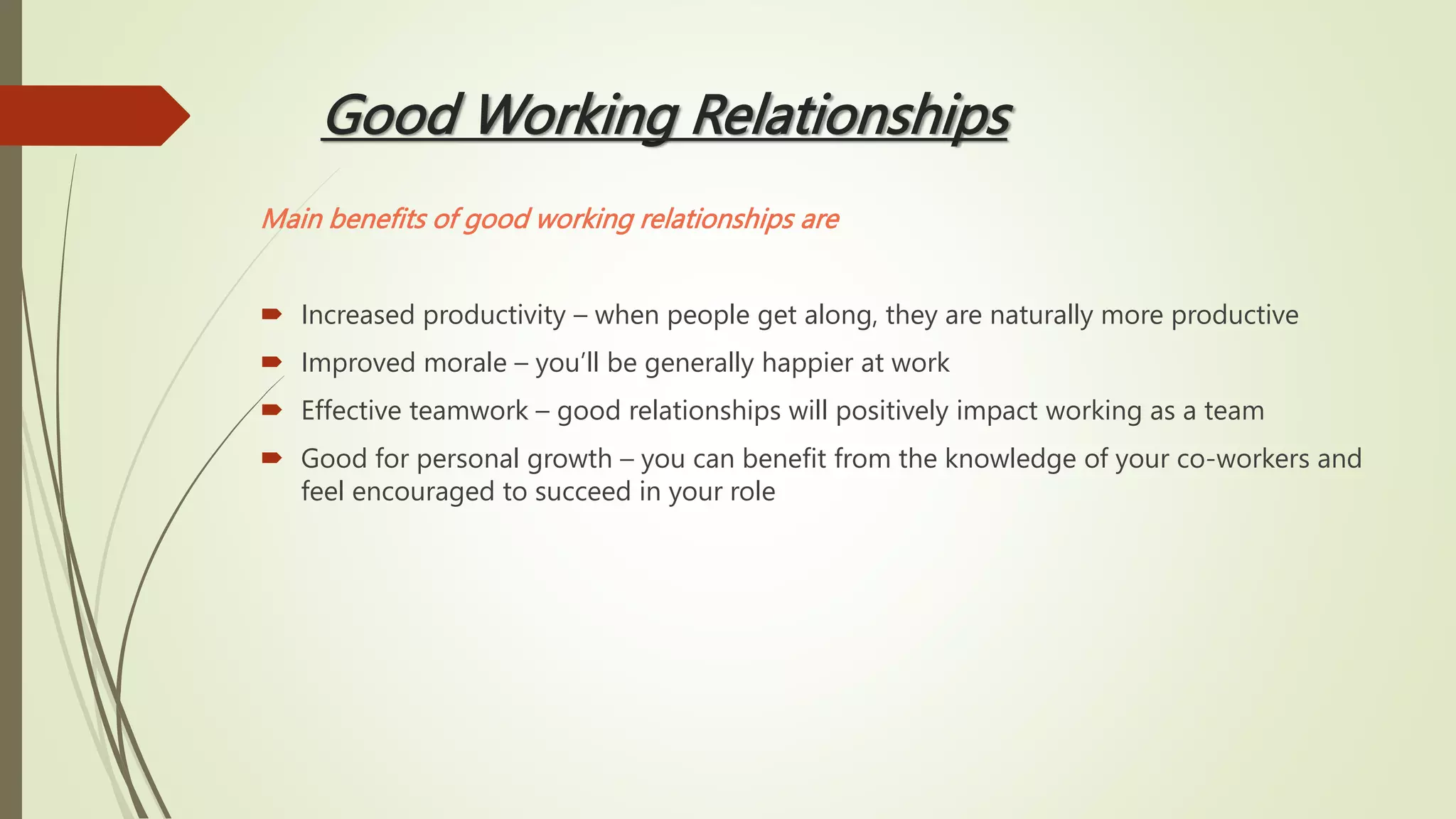Good Working Relationships
Main benefits of good working relationships are
 Increased productivity – when people get along, they are naturally more productive
 Improved morale – you’ll be generally happier at work
 Effective teamwork – good relationships will positively impact working as a team
 Good for personal growth – you can benefit from the knowledge of your co-workers and
feel encouraged to succeed in your role
 