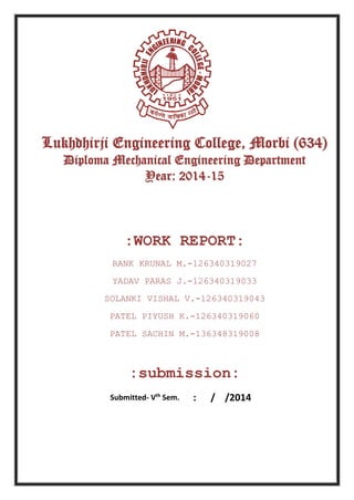 Lukhdhirji Engineering College, Morbi (634)
Diploma Mechanical Engineering Department
Year: 2014-15
:WORK REPORT:
RANK KRUNAL M.-126340319027
YADAV PARAS J.-126340319033
SOLANKI VISHAL V.-126340319043
PATEL PIYUSH K.-126340319060
PATEL SACHIN M.-136348319008
:submission:
Submitted- Vth
Sem. : / /2014
 