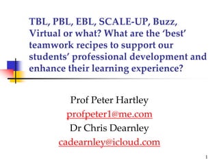 TBL, PBL, EBL, SCALE-UP, Buzz,
Virtual or what? What are the ‘best’
teamwork recipes to support our
students’ professional development and
enhance their learning experience?
Prof Peter Hartley
profpeter1@me.com
Dr Chris Dearnley
cadearnley@icloud.com
1
 