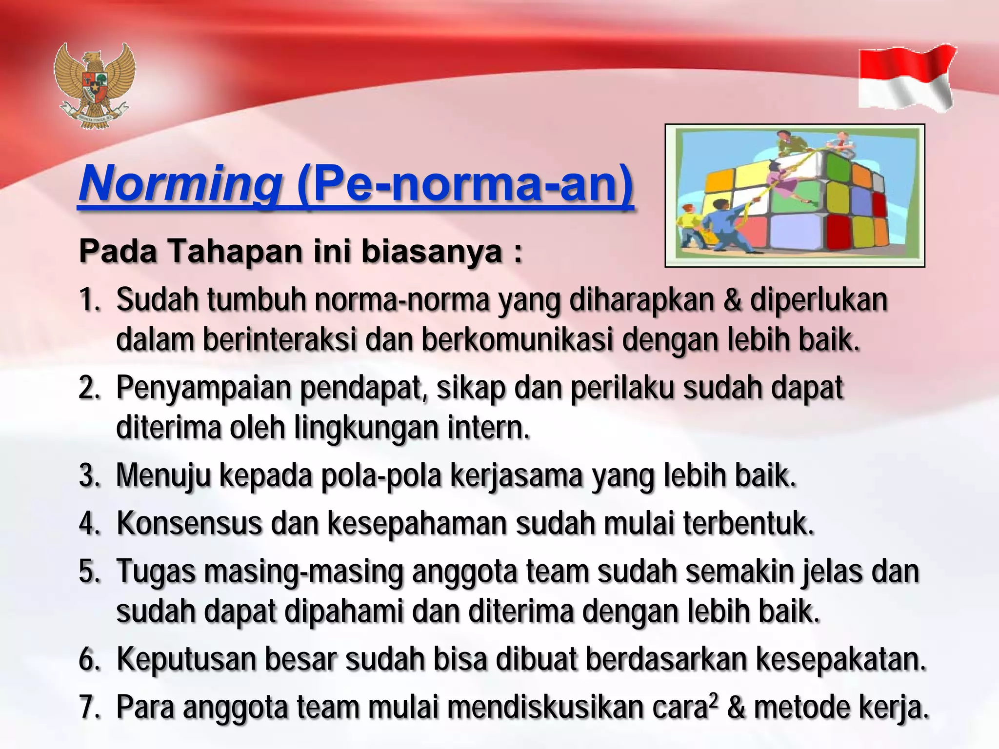 PadaTahapaninibiasanya: 
1.Sudahtumbuhnorma-normayang diharapkan& diperlukandalamberinteraksidanberkomunikasidenganlebihbaik. 
2.Penyampaianpendapat, sikapdanperilakusudahdapatditerimaolehlingkunganintern. 
3.Menujukepadapola-polakerjasamayang lebihbaik. 
4.Konsensusdankesepahamansudahmulaiterbentuk. 
5.Tugasmasing-masinganggotateam sudahsemakinjelasdansudahdapatdipahamidanditerimadenganlebihbaik. 
6.Keputusanbesarsudahbisadibuatberdasarkankesepakatan. 
7.Para anggotateam mulaimendiskusikancara2& metodekerja. 
Norming(Pe-norma-an)  