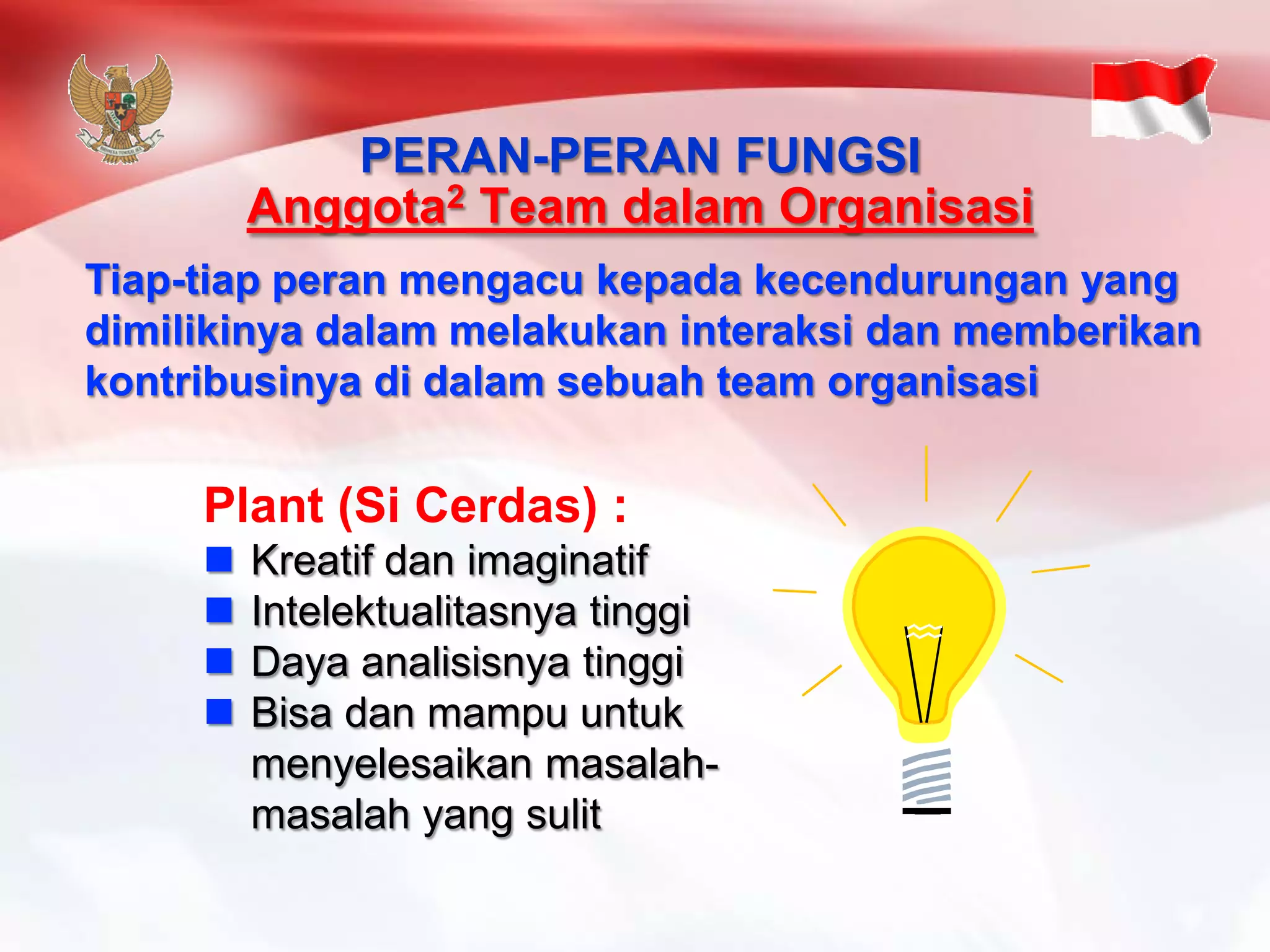 Plant (Si Cerdas) : 
 Kreatif dan imaginatif 
 Intelektualitasnya tinggi 
 Daya analisisnya tinggi 
 Bisa dan mampu untuk 
menyelesaikan masalah-masalah 
yang sulit 
PERAN-PERAN FUNGSI 
Anggota2 Team dalam Organisasi 
Tiap-tiap peran mengacu kepada kecendurungan yang 
dimilikinya dalam melakukan interaksi dan memberikan 
kontribusinya di dalam sebuah team organisasi 
 