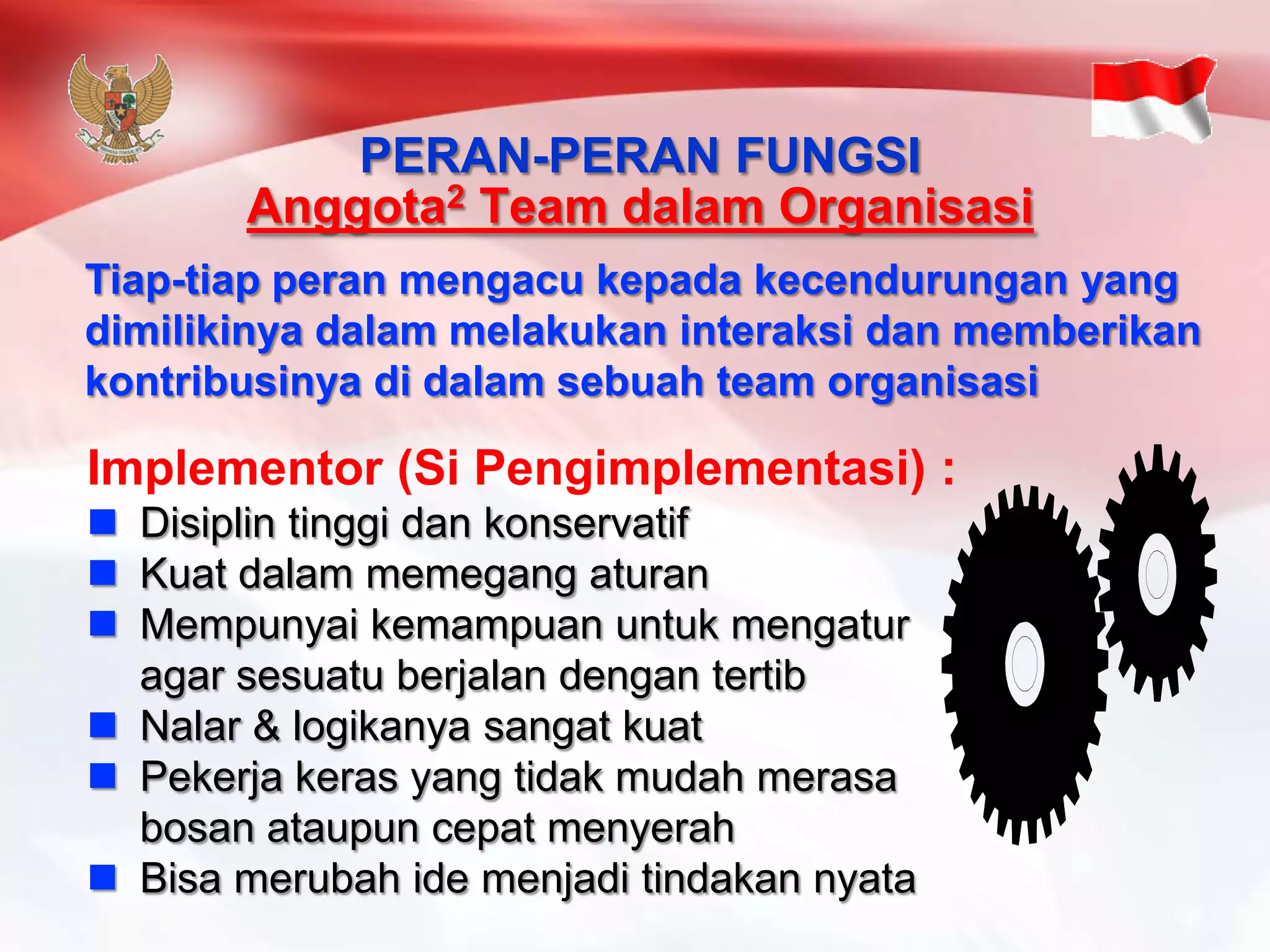 Implementor (Si Pengimplementasi) : 
 Disiplin tinggi dan konservatif 
 Kuat dalam memegang aturan 
 Mempunyai kemampuan untuk mengatur 
agar sesuatu berjalan dengan tertib 
 Nalar & logikanya sangat kuat 
 Pekerja keras yang tidak mudah merasa 
bosan ataupun cepat menyerah 
 Bisa merubah ide menjadi tindakan nyata 
PERAN-PERAN FUNGSI 
Anggota2 Team dalam Organisasi 
Tiap-tiap peran mengacu kepada kecendurungan yang 
dimilikinya dalam melakukan interaksi dan memberikan 
kontribusinya di dalam sebuah team organisasi 
 