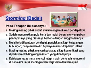 PadaTahapaninibiasanya: 
1.Masingmasingpihaksudahmulaimengemukakanpendapatnya. 
2.Sudahmenunjukkanpolakerjadanmulaiberanimenyampaikanpendapat2nya yang biasanyaberbedadengananggotalainnya. 
3.Mulaiterjadibenturanpendapat, penolakansikap, keteganganhubungan, penyesuaiandiri& penyesuaiansikaplebihintens. 
4.Masing-masingpihakmencaripolaatausikapkomunikasiyang diperlukanolehlingkunganintern yang dihadapinya. 
5.Kejelasantugasmulaimuncultetapimasihperluadakompromidisana-siniuntukmeningkatkankerjasamadankemajuan. 
Storming(Badai)  