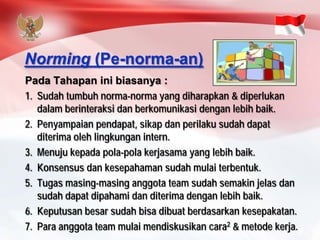 PadaTahapaninibiasanya: 
1.Sudahtumbuhnorma-normayang diharapkan& diperlukandalamberinteraksidanberkomunikasidenganlebihbaik. 
2.Penyampaianpendapat, sikapdanperilakusudahdapatditerimaolehlingkunganintern. 
3.Menujukepadapola-polakerjasamayang lebihbaik. 
4.Konsensusdankesepahamansudahmulaiterbentuk. 
5.Tugasmasing-masinganggotateam sudahsemakinjelasdansudahdapatdipahamidanditerimadenganlebihbaik. 
6.Keputusanbesarsudahbisadibuatberdasarkankesepakatan. 
7.Para anggotateam mulaimendiskusikancara2& metodekerja. 
Norming(Pe-norma-an)  