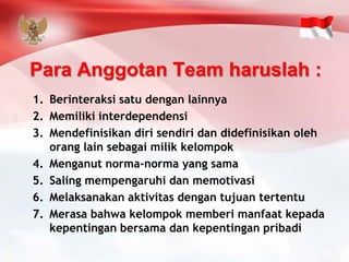 Para Anggotan Team haruslah : 
1.Berinteraksi satu dengan lainnya 
2.Memiliki interdependensi 
3.Mendefinisikan diri sendiri dan didefinisikan oleh orang lain sebagai milik kelompok 
4.Menganut norma-norma yang sama 
5.Saling mempengaruhi dan memotivasi 
6.Melaksanakan aktivitas dengan tujuan tertentu 
7.Merasa bahwa kelompok memberi manfaat kepada kepentingan bersama dan kepentingan pribadi  