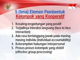 5 (lima) Elemen Pembentuk Kelompok yang Kooperatif 
1.Kesaling-tergantungan yang positif 
2.Terjadinya interaksi langsung (face to face interaction) 
3.Ada rasa bertanggung jawab pada masing- masing individu (individual accountability) 
4.Keterampilan hubungan interpersonal 
5.Proses-proses kelompok yang efektif 
(effective group processing)  