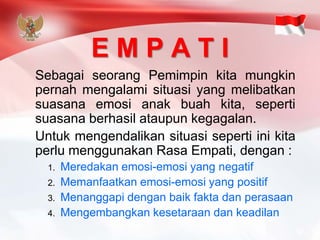 E M P A T I 
SebagaiseorangPemimpinkitamungkinpernahmengalamisituasiyangmelibatkansuasanaemosianakbuahkita,sepertisuasanaberhasilataupunkegagalan. 
UntukmengendalikansituasisepertiinikitaperlumenggunakanRasaEmpati,dengan: 
1.Meredakan emosi-emosi yang negatif 
2.Memanfaatkan emosi-emosi yang positif 
3.Menanggapi dengan baik fakta dan perasaan 
4.Mengembangkan kesetaraan dan keadilan  