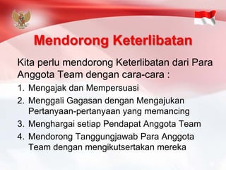 Mendorong Keterlibatan 
Kita perlu mendorong Keterlibatan dari Para Anggota Team dengan cara-cara : 
1.Mengajak dan Mempersuasi 
2.Menggali Gagasan dengan Mengajukan Pertanyaan-pertanyaan yang memancing 
3.Menghargai setiap Pendapat Anggota Team 
4.Mendorong Tanggungjawab Para Anggota Team dengan mengikutsertakan mereka  