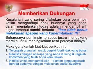 Memberikan Dukungan 
Kesalahanyangseringdilakukanparapemimpinketikamenghadapianakbuahnyayanggagaldalammenjalankantugasadalahmengambilalihtugastersebutsambilberkata:”kautidakbecusmelakukanapapunyangkuperintahkan!!!”. 
Seharusnyapemimpintersebutjustrumendukungmerekauntukmeningkatkanrasapercayadirinya. 
Makagunakanlahkiat-kiatberikutini: 
1.Tolonglah orang lain untuk berpikir/bertindak yang benar 
2.Realistis dengan apa-apa yang Anda dukung & Jagalah komitmen yang telah Anda kemukakan 
3.Hindari untuk mengambil alih –biarkan tanggungjawab berada padanya dengan melakukan sedikit supervisi  