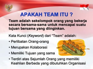 APAKAH TEAM ITU ? 
Team adalahsekelompokorangyang bekerjasecarabersama-samauntukmencapaisuatutujuanbersamayang diinginkan. 
KataKunci(Keyword) dari“Team” adalah: 
•PerlibatanOrang-orang 
•MerupakanKolaborasi 
•MemilikiTujuanyang sama 
•TerdiriatasSejumlahOrangyang memilikiKeahlianBerbedayang dibutuhkanOrganisasi  