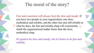 Fast and consistent will always beat the slow and steady. If
you have two people in your organization, one slow,
methodical and reliable, and the other fast and still reliable at
what he does, the fast and reliable chap will consistently
climb the organizational ladder faster than the slow,
methodical chap.
It's good to be slow and steady; but it's better to be fast and
reliable.
The moral of the story?
….
 
