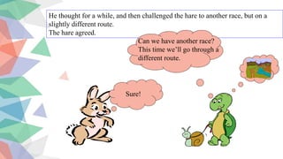 He thought for a while, and then challenged the hare to another race, but on a
slightly different route.
The hare agreed.
Sure!
Can we have another race?
This time we’ll go through a
different route.
 