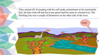 They started off. In keeping with his self-made commitment to be consistently
fast, the hare took off and ran at top speed until he came to a broad river. The
finishing line was a couple of kilometers on the other side of the river.
Goal
 