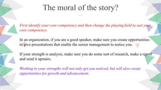 First identify your core competency and then change the playing field to suit your
core competency.
In an organization, if you are a good speaker, make sure you create opportunities
to give presentations that enable the senior management to notice you.
If your strength is analysis, make sure you do some sort of research, make a report
and send it upstairs.
Working to your strengths will not only get you noticed, but will also create
opportunities for growth and advancement.
The moral of the story?
….
 