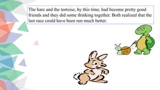 The hare and the tortoise, by this time, had become pretty good
friends and they did some thinking together. Both realized that the
last race could have been run much better.
 