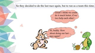 So they decided to do the last race again, but to run as a team this time.
Hi, buddy. How
about doing our last
race again?
Great! I think we could
do it much better, if we
two help each other.
Hi, buddy. How
about doing our last
race again?
 