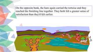 On the opposite bank, the hare again carried the tortoise and they
reached the finishing line together. They both felt a greater sense of
satisfaction than they'd felt earlier.
 