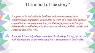 It's good to be individually brilliant and to have strong core
competencies; but unless you're able to work in a team and harness
each other's core competencies, you'll always perform below par
because there will always be situations at which you'll do poorly and
someone else does well.
Teamwork is mainly about situational leadership, letting the person
with the relevant core competency for a situation take leadership.
The moral of the story?
….
 