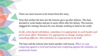 There are more lessons to be learnt from this story.
Note that neither the hare nor the tortoise gave up after failures. The hare
decided to work harder and put in more effort after his failure. The tortoise
changed his strategy because he was already working as hard as he could.
In life, when faced with failure, sometimes it is appropriate to work harder and
put in more effort. Sometimes it is appropriate to change strategy and try
something different. And sometimes it is appropriate to do both.
The hare and the tortoise also learnt another vital lesson. When we stop
competing against a rival and instead start competing against the situation, we
perform far better.
 